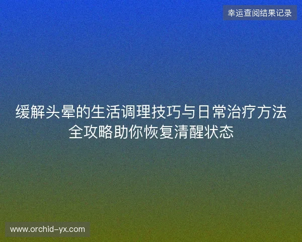 缓解头晕的生活调理技巧与日常治疗方法全攻略助你恢复清醒状态